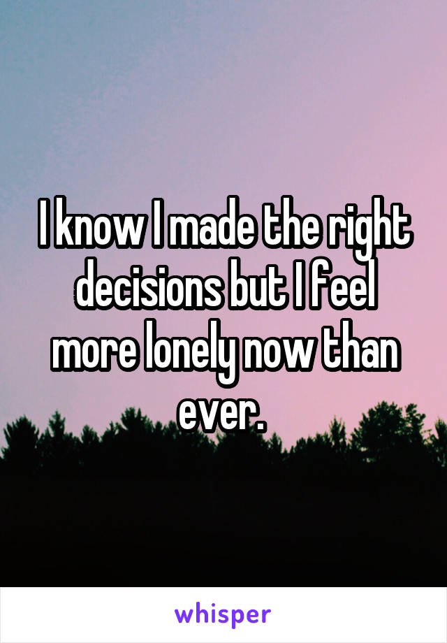 I know I made the right decisions but I feel more lonely now than ever. 