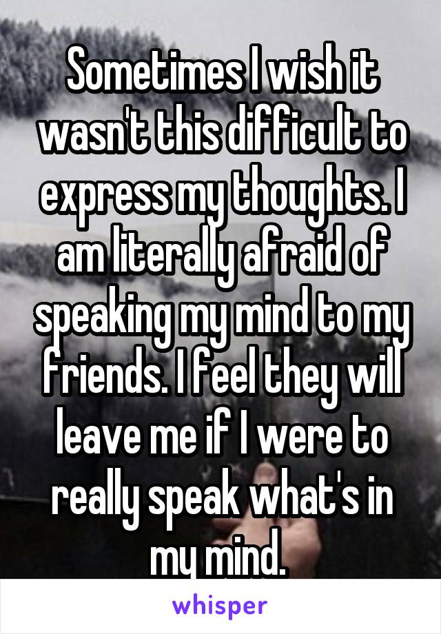 Sometimes I wish it wasn't this difficult to express my thoughts. I am literally afraid of speaking my mind to my friends. I feel they will leave me if I were to really speak what's in my mind. 