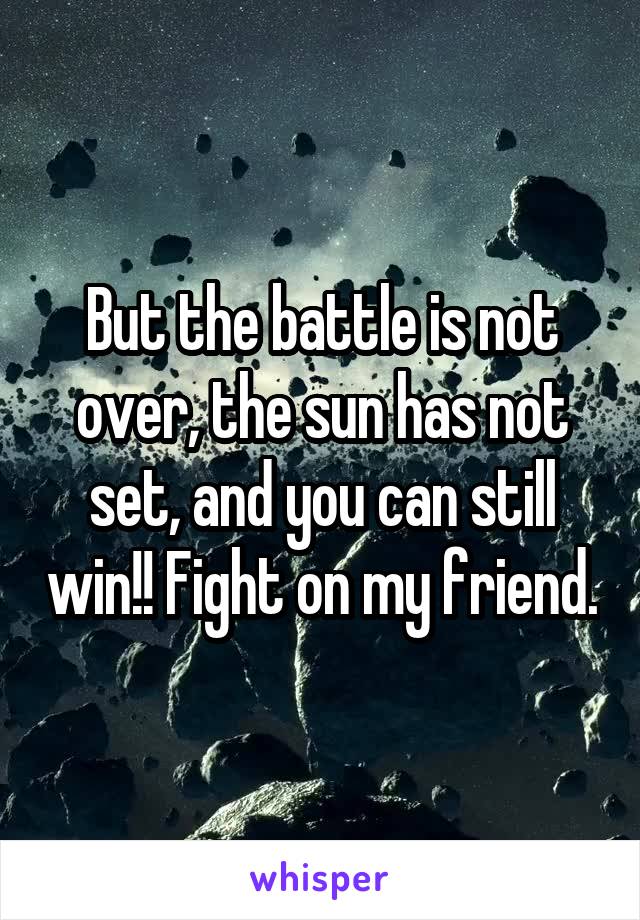 But the battle is not over, the sun has not set, and you can still win!! Fight on my friend.