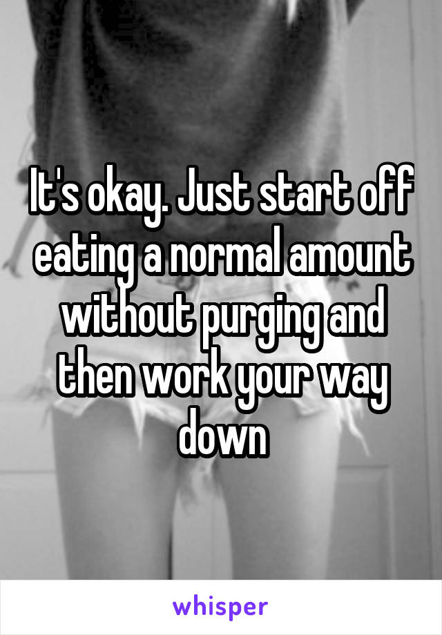 It's okay. Just start off eating a normal amount without purging and then work your way down