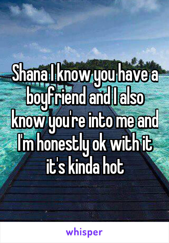 Shana I know you have a boyfriend and I also know you're into me and I'm honestly ok with it it's kinda hot