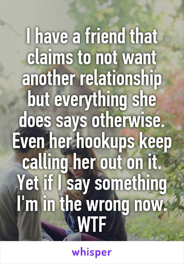I have a friend that claims to not want another relationship but everything she does says otherwise. Even her hookups keep calling her out on it. Yet if I say something I'm in the wrong now. WTF