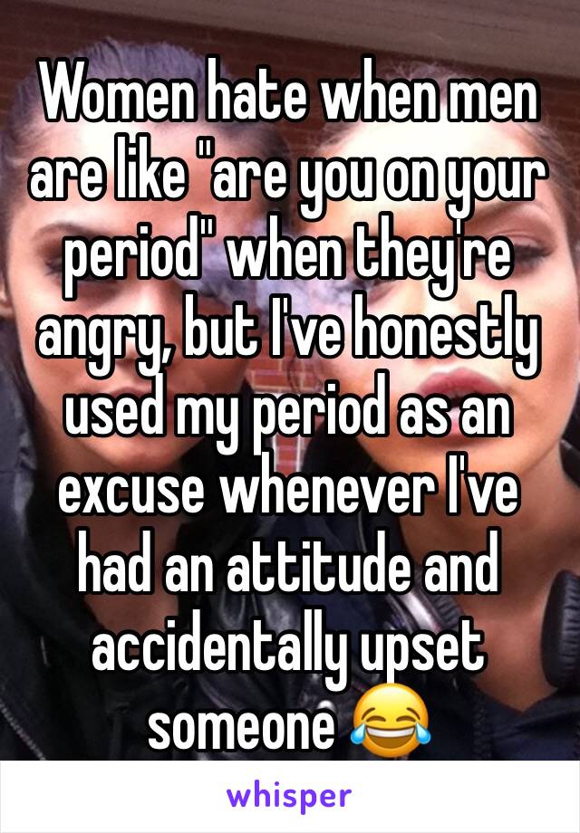Women hate when men are like "are you on your period" when they're angry, but I've honestly used my period as an excuse whenever I've had an attitude and accidentally upset someone 😂 