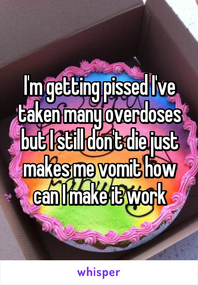 I'm getting pissed I've taken many overdoses but I still don't die just makes me vomit how can I make it work