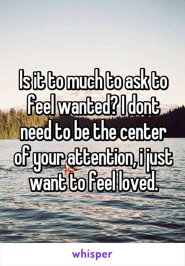 Is it to much to ask to feel wanted? I dont need to be the center of your attention, i just want to feel loved.
