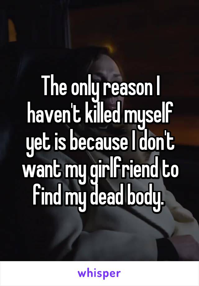 The only reason I haven't killed myself yet is because I don't want my girlfriend to find my dead body. 