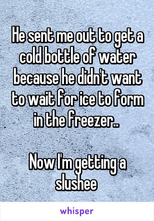 He sent me out to get a cold bottle of water because he didn't want to wait for ice to form in the freezer.. 

Now I'm getting a slushee 
