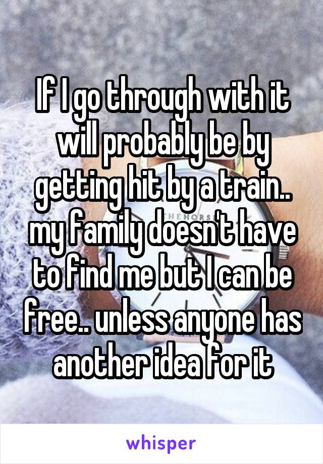 If I go through with it will probably be by getting hit by a train.. my family doesn't have to find me but I can be free.. unless anyone has another idea for it