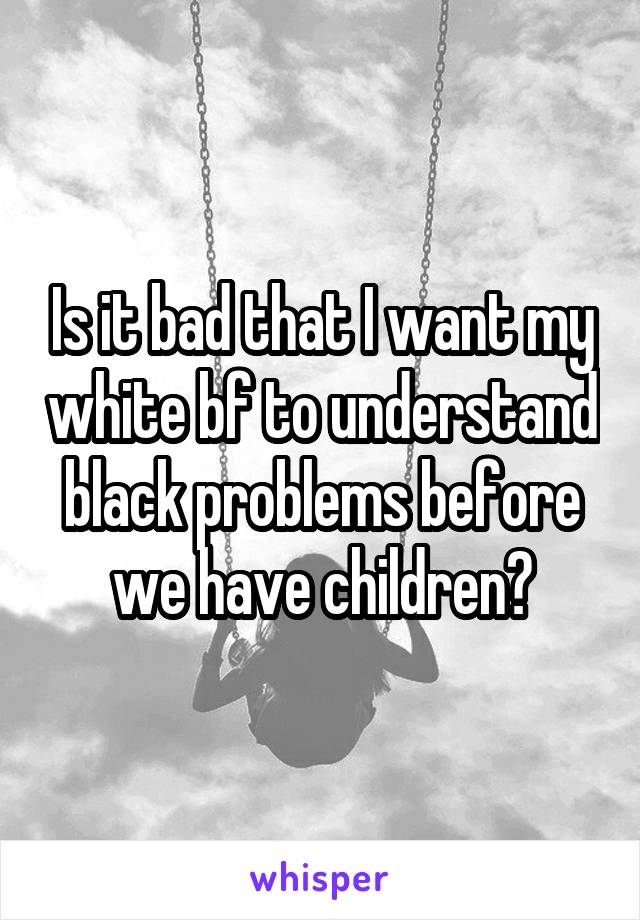 Is it bad that I want my white bf to understand black problems before we have children?