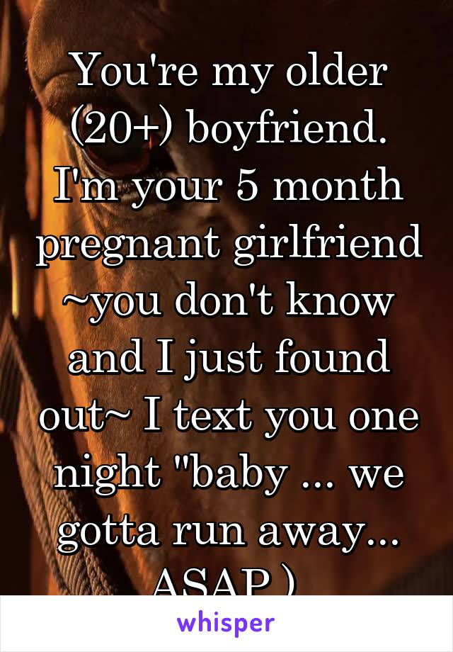 You're my older (20+) boyfriend. I'm your 5 month pregnant girlfriend ~you don't know and I just found out~ I text you one night "baby ... we gotta run away... ASAP.) 