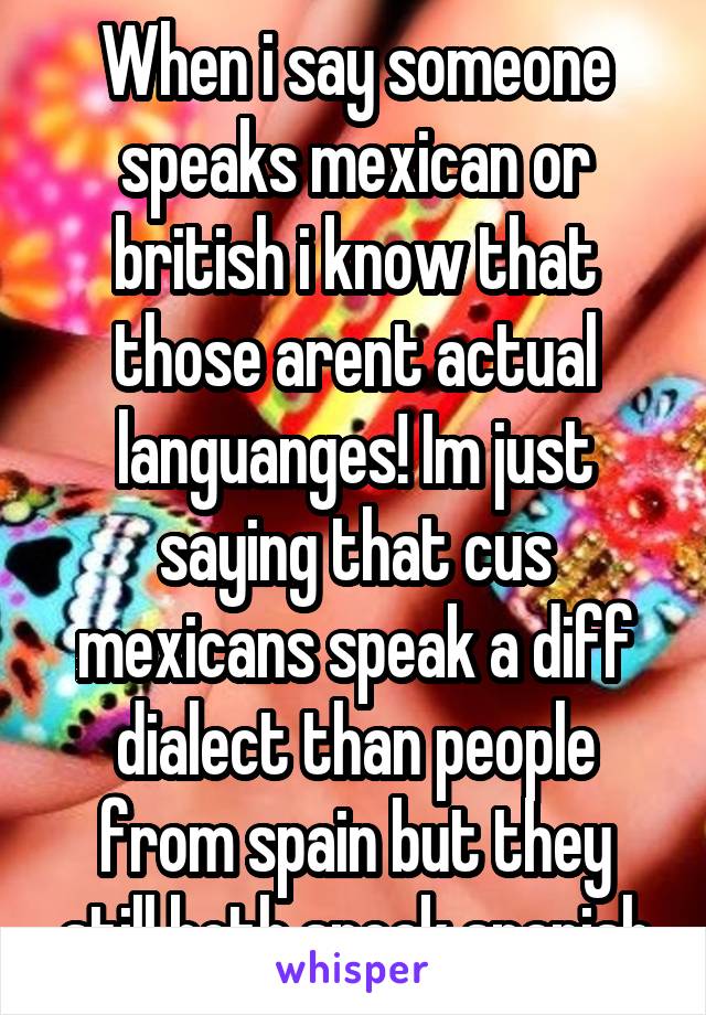 When i say someone speaks mexican or british i know that those arent actual languanges! Im just saying that cus mexicans speak a diff dialect than people from spain but they still both speak spanish