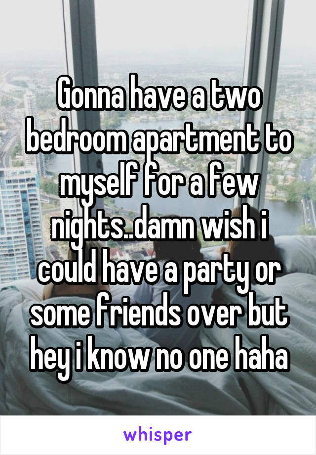 Gonna have a two bedroom apartment to myself for a few nights..damn wish i could have a party or some friends over but hey i know no one haha