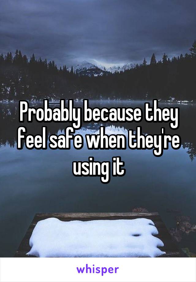 Probably because they feel safe when they're using it