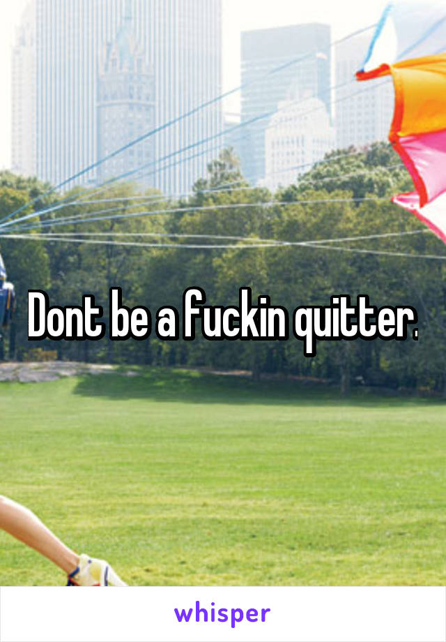 Dont be a fuckin quitter.