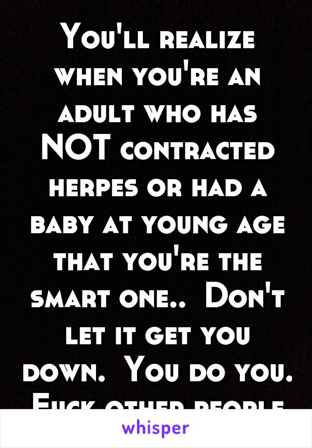 You'll realize when you're an adult who has NOT contracted herpes or had a baby at young age that you're the smart one..  Don't let it get you down.  You do you.  Fuck other people.