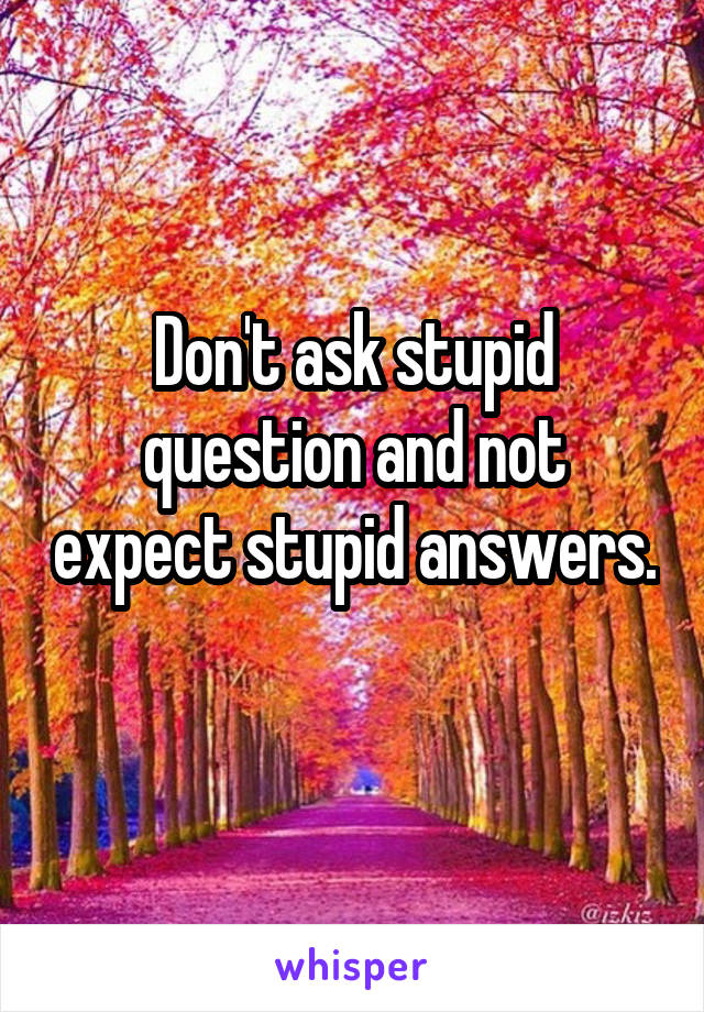 Don't ask stupid question and not expect stupid answers. 