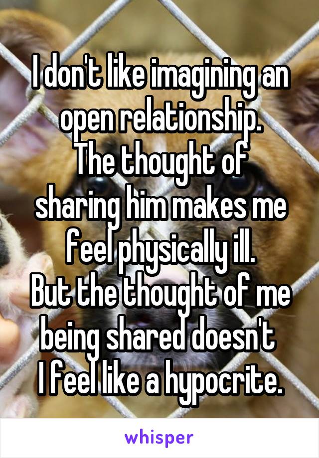 I don't like imagining an open relationship.
The thought of sharing him makes me feel physically ill.
But the thought of me being shared doesn't 
I feel like a hypocrite.