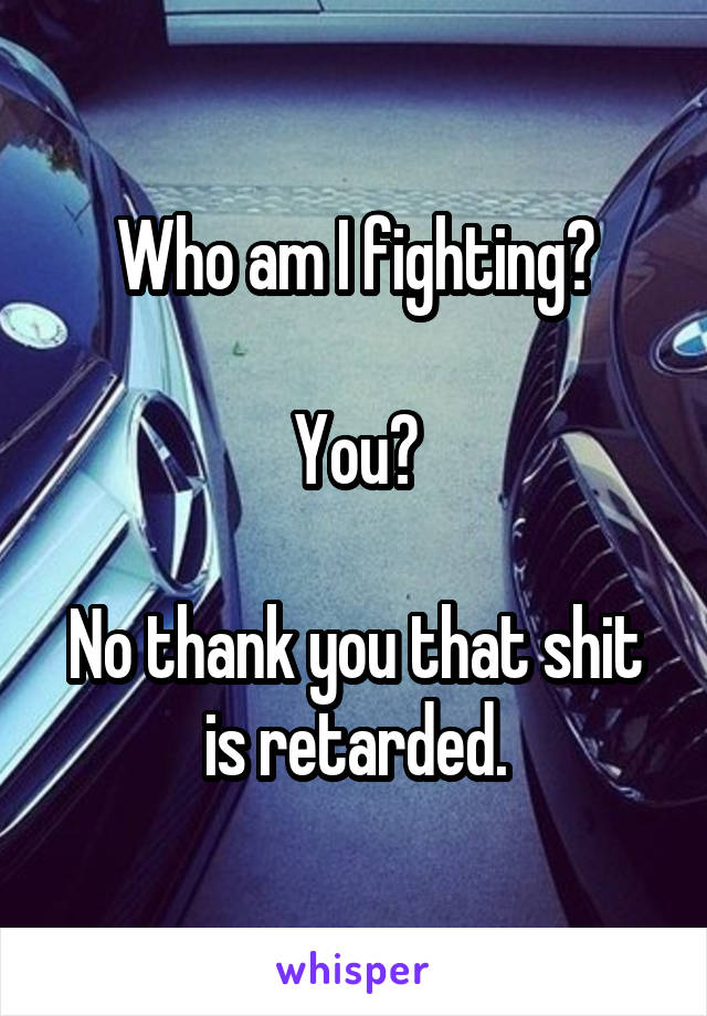 Who am I fighting?

You?

No thank you that shit is retarded.