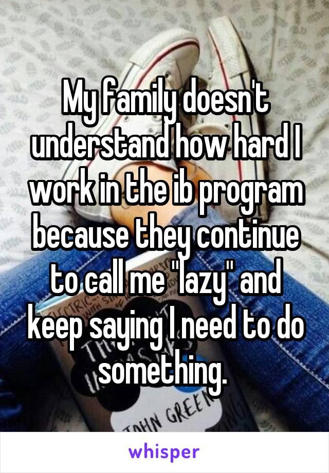 My family doesn't understand how hard I work in the ib program because they continue to call me "lazy" and keep saying I need to do something. 