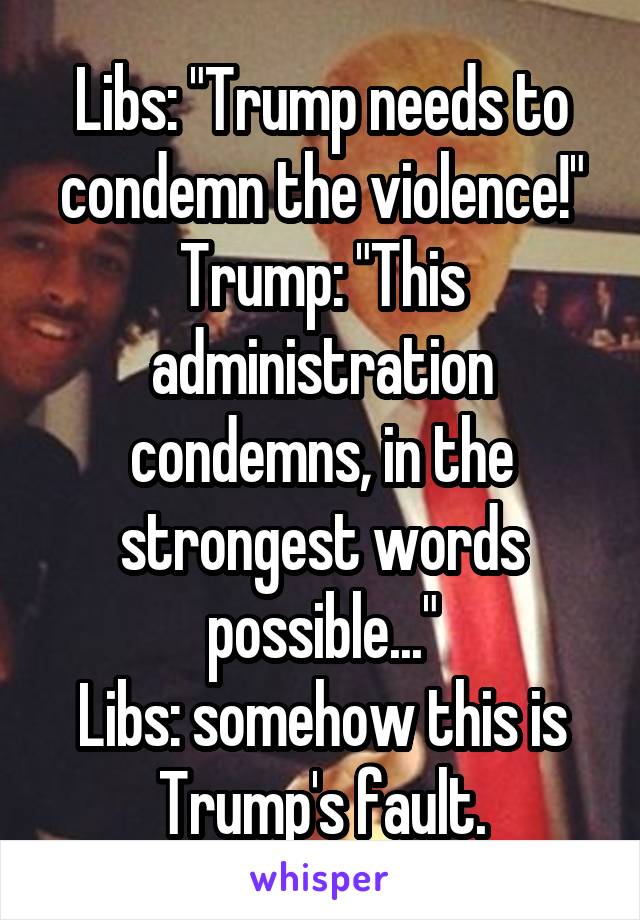 Libs: "Trump needs to condemn the violence!"
Trump: "This administration condemns, in the strongest words possible..."
Libs: somehow this is Trump's fault.