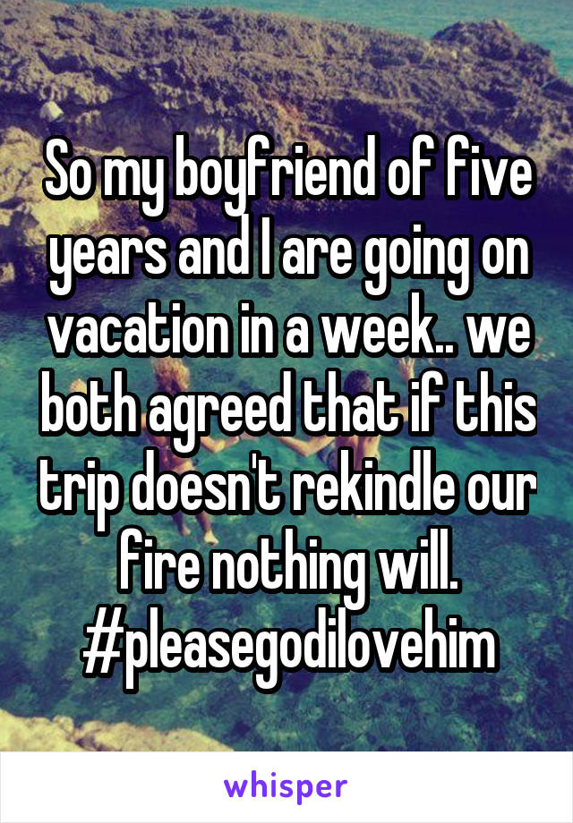 So my boyfriend of five years and I are going on vacation in a week.. we both agreed that if this trip doesn't rekindle our fire nothing will.
#pleasegodilovehim