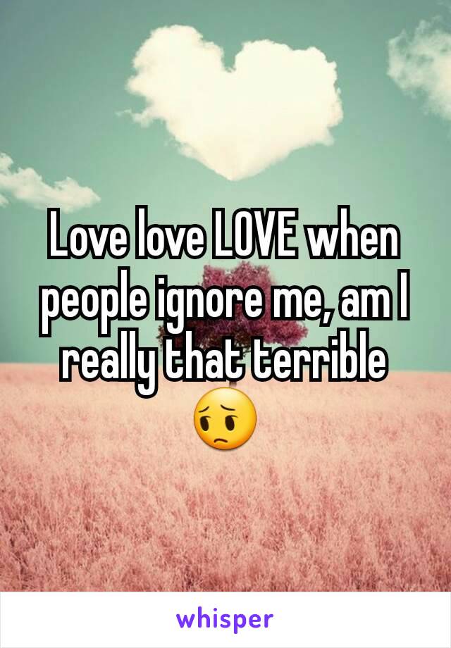 Love love LOVE when people ignore me, am I really that terrible😔