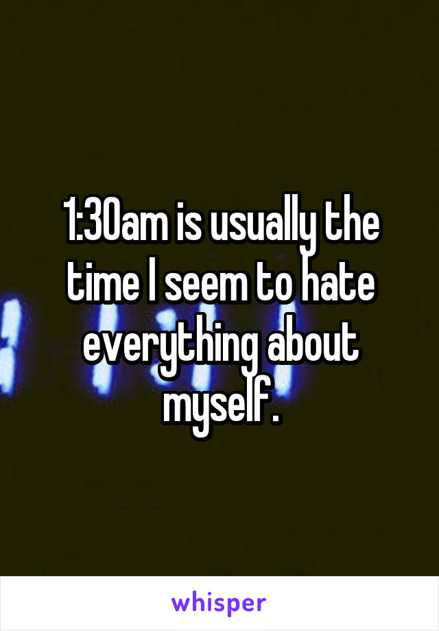 1:30am is usually the time I seem to hate everything about myself.