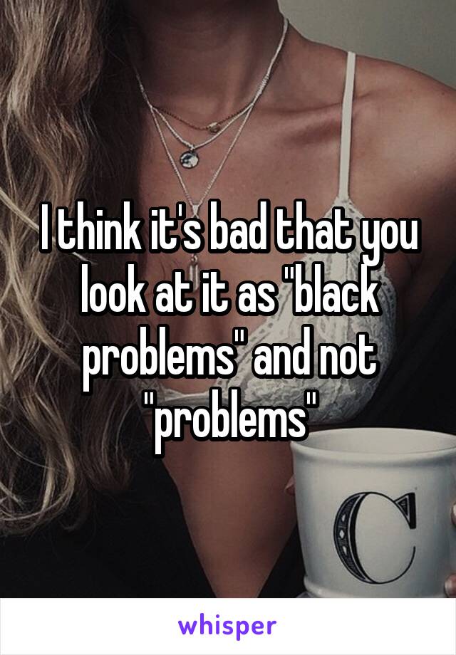 I think it's bad that you look at it as "black problems" and not "problems"
