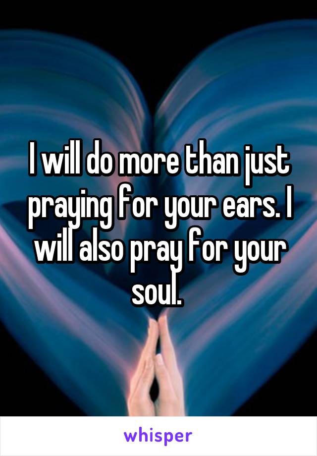 I will do more than just praying for your ears. I will also pray for your soul. 