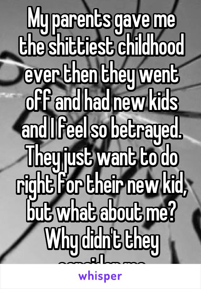 My parents gave me the shittiest childhood ever then they went off and had new kids and I feel so betrayed. They just want to do right for their new kid, but what about me? Why didn't they consider me