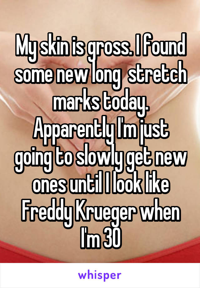 My skin is gross. I found some new long  stretch marks today. Apparently I'm just going to slowly get new ones until I look like Freddy Krueger when I'm 30