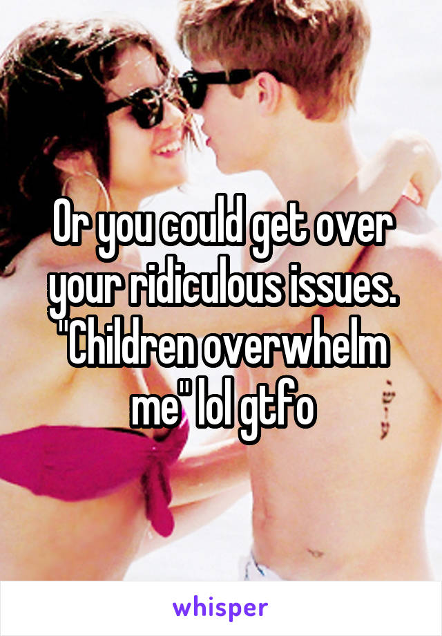 Or you could get over your ridiculous issues.
"Children overwhelm me" lol gtfo