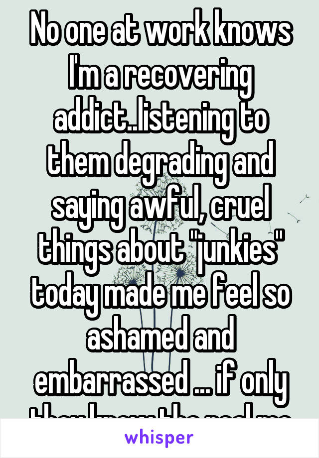 No one at work knows I'm a recovering addict..listening to them degrading and saying awful, cruel things about "junkies" today made me feel so ashamed and embarrassed ... if only they knew the real me