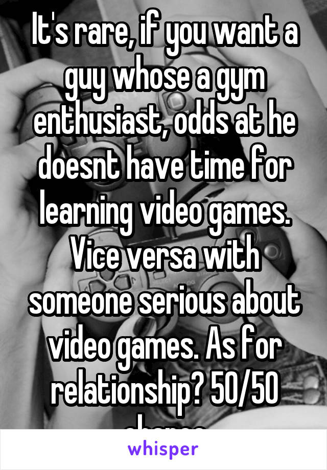 It's rare, if you want a guy whose a gym enthusiast, odds at he doesnt have time for learning video games. Vice versa with someone serious about video games. As for relationship? 50/50 chance