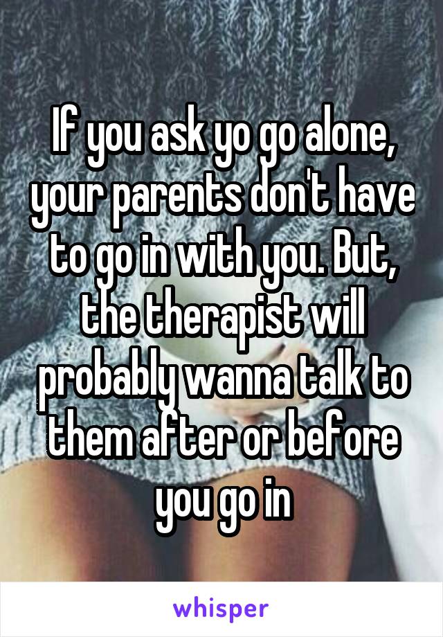If you ask yo go alone, your parents don't have to go in with you. But, the therapist will probably wanna talk to them after or before you go in