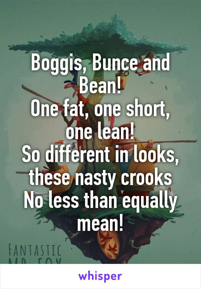 Boggis, Bunce and Bean!
One fat, one short, one lean!
So different in looks, these nasty crooks
No less than equally mean!