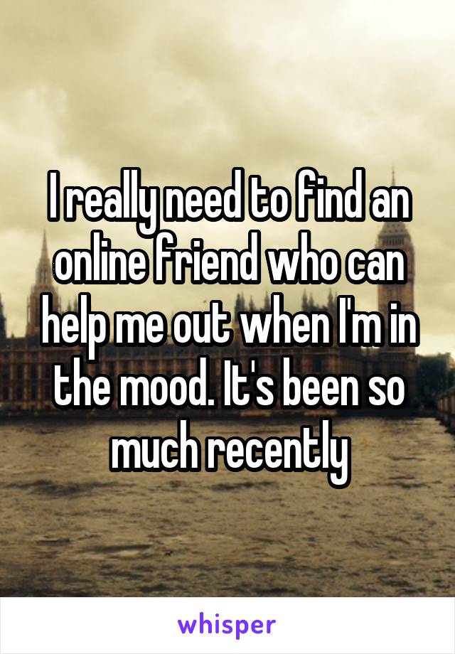 I really need to find an online friend who can help me out when I'm in the mood. It's been so much recently