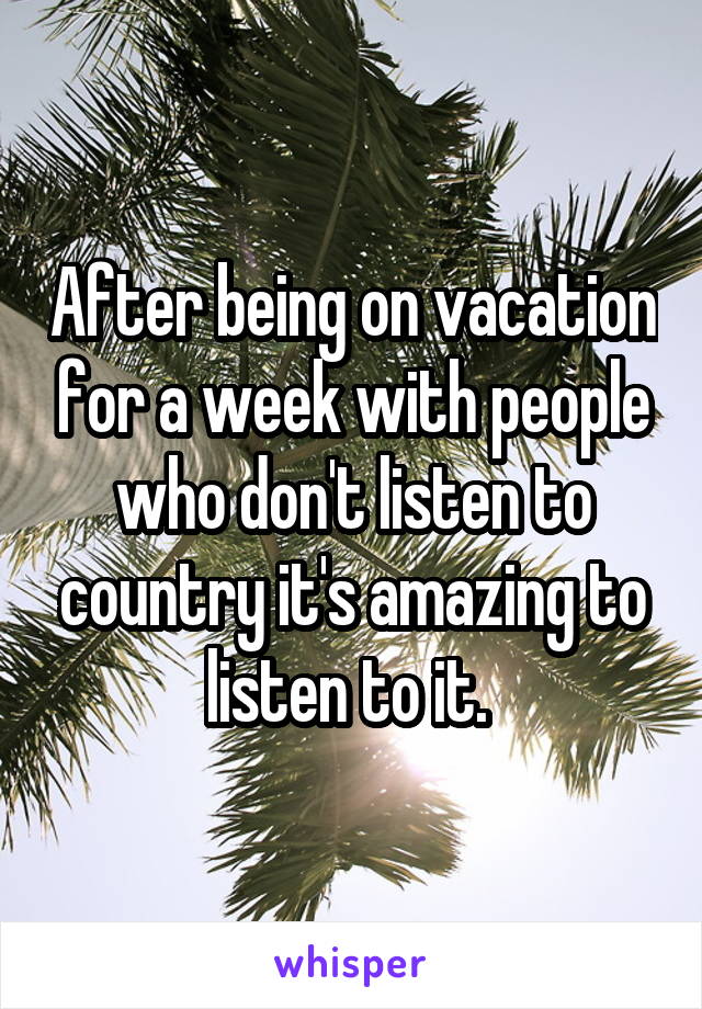 After being on vacation for a week with people who don't listen to country it's amazing to listen to it. 