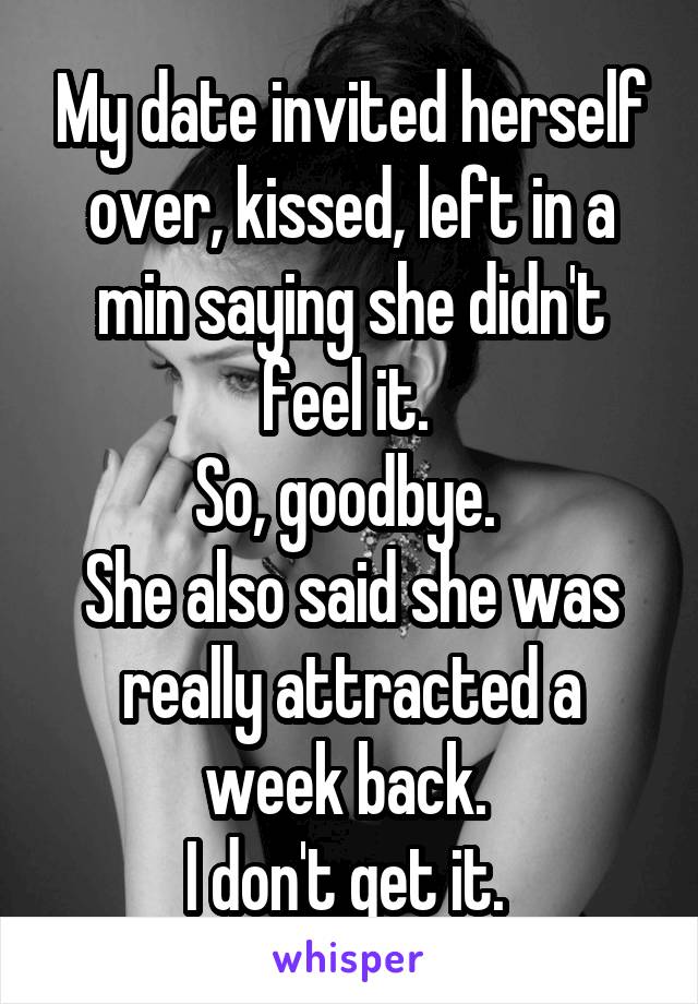 My date invited herself over, kissed, left in a min saying she didn't feel it. 
So, goodbye. 
She also said she was really attracted a week back. 
I don't get it. 