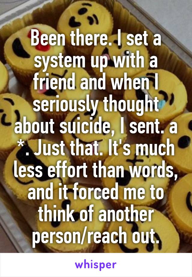 Been there. I set a system up with a friend and when I seriously thought about suicide, I sent. a *. Just that. It's much less effort than words, and it forced me to think of another person/reach out.