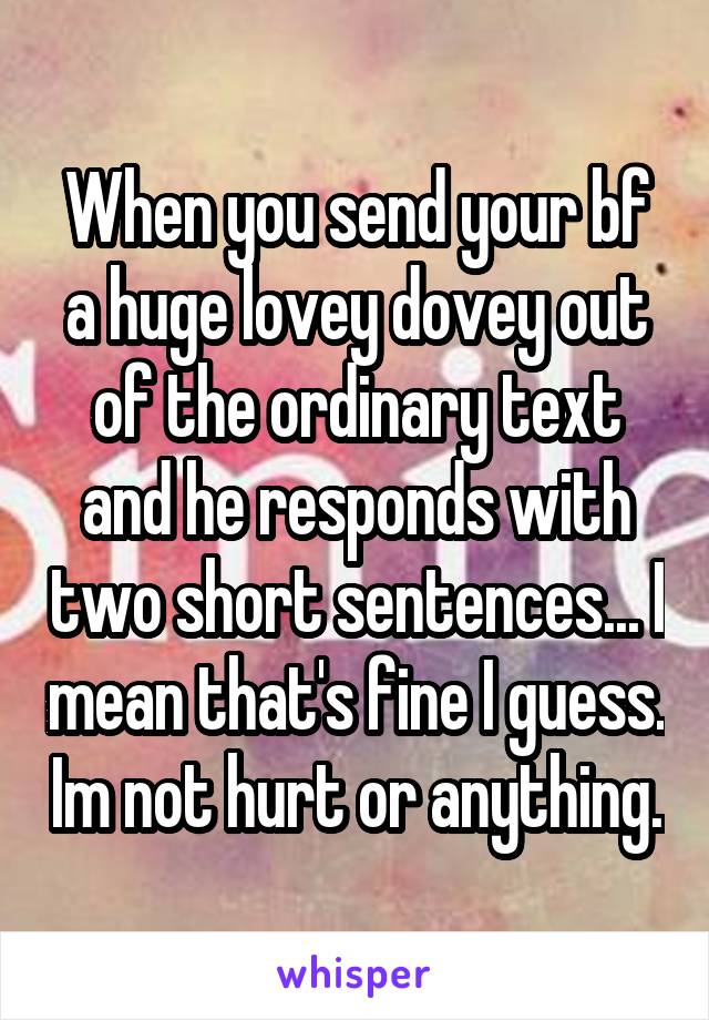 When you send your bf a huge lovey dovey out of the ordinary text and he responds with two short sentences... I mean that's fine I guess. Im not hurt or anything.