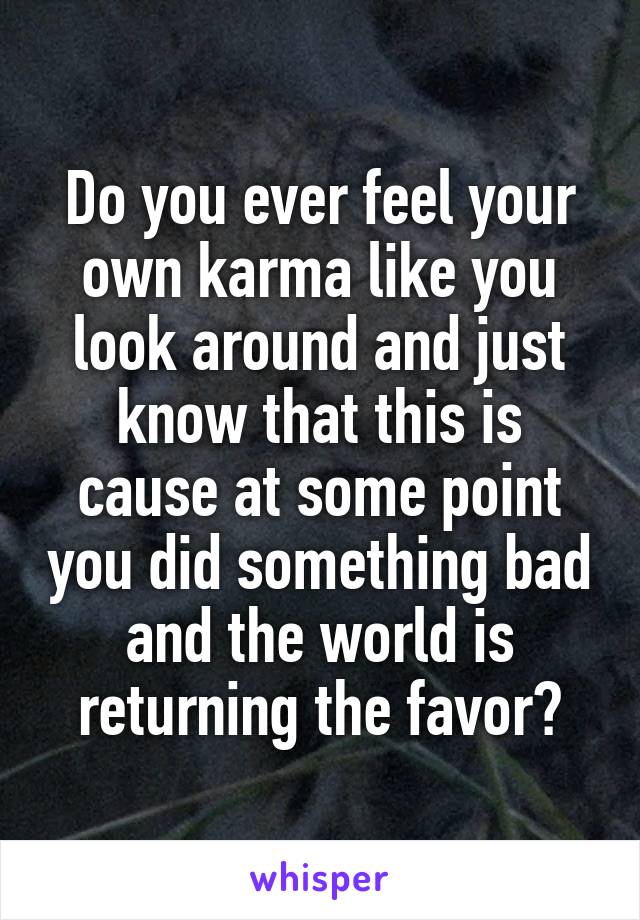 Do you ever feel your own karma like you look around and just know that this is cause at some point you did something bad and the world is returning the favor?