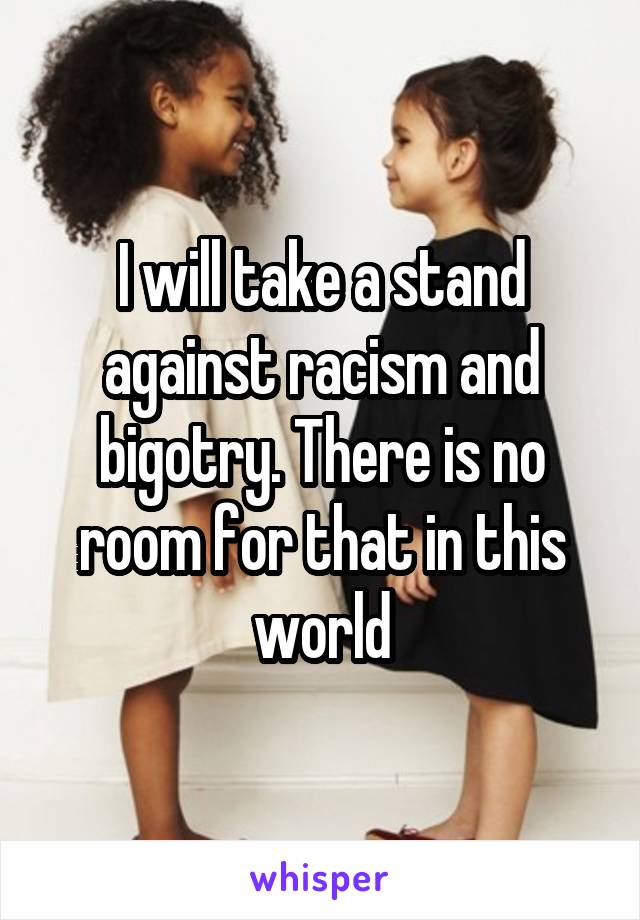 I will take a stand against racism and bigotry. There is no room for that in this world