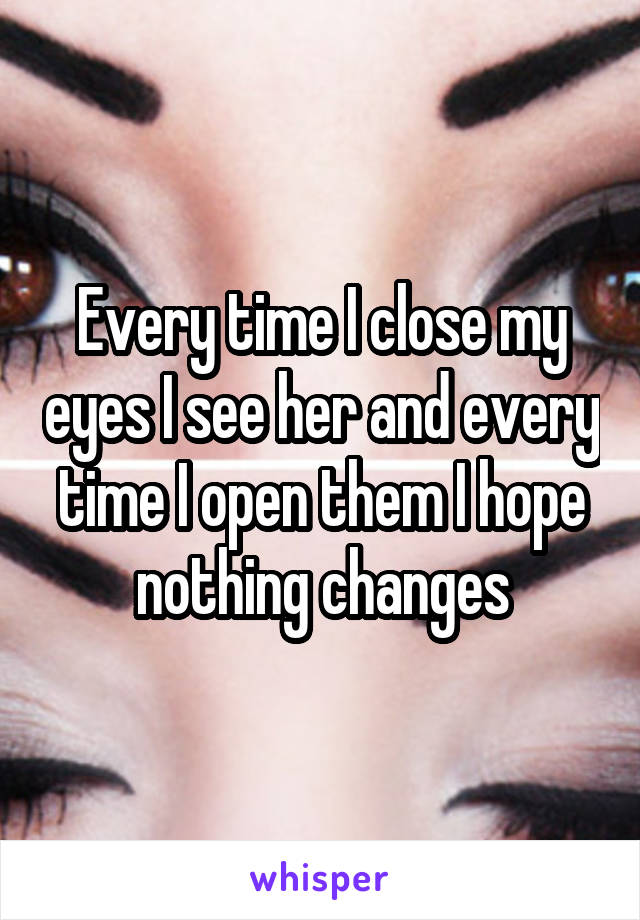 Every time I close my eyes I see her and every time I open them I hope nothing changes