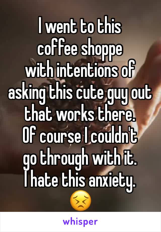 I went to this 
coffee shoppe
with intentions of
asking this cute guy out
that works there.
Of course I couldn't
go through with it.
I hate this anxiety.
😣