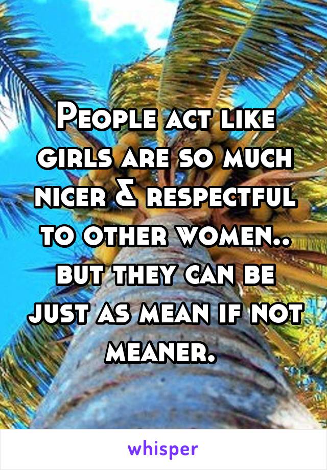 People act like girls are so much nicer & respectful to other women.. but they can be just as mean if not meaner. 