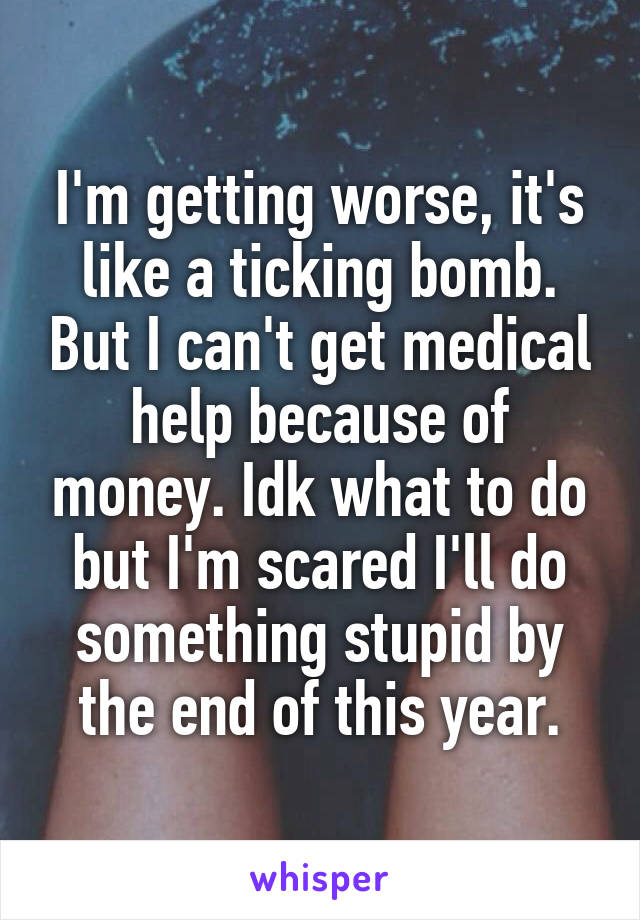 I'm getting worse, it's like a ticking bomb. But I can't get medical help because of money. Idk what to do but I'm scared I'll do something stupid by the end of this year.