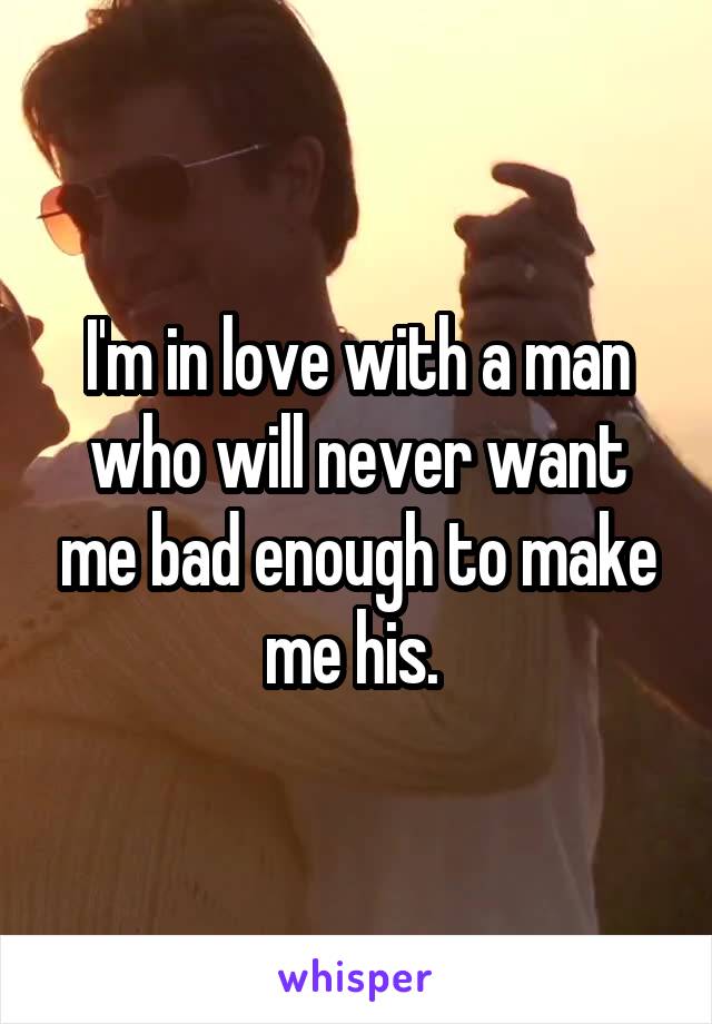 I'm in love with a man who will never want me bad enough to make me his. 