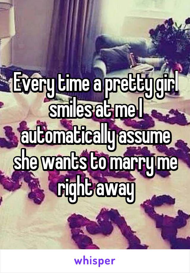 Every time a pretty girl smiles at me I automatically assume she wants to marry me right away