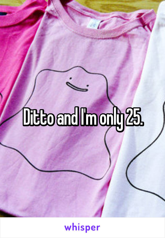 Ditto and I'm only 25.